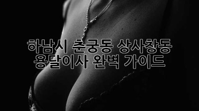 하남시 춘궁동, 상사창동 용달이사 완벽 가이드!